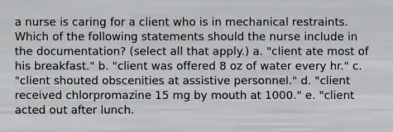 a nurse is caring for a client who is in mechanical restraints. Which of the following statements should the nurse include in the documentation? (select all that apply.) a. "client ate most of his breakfast." b. "client was offered 8 oz of water every hr." c. "client shouted obscenities at assistive personnel." d. "client received chlorpromazine 15 mg by mouth at 1000." e. "client acted out after lunch.