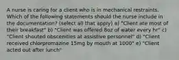 A nurse is caring for a client who is in mechanical restraints. Which of the following statements should the nurse include in the documentation? (select all that apply) a) "Client ate most of their breakfast" b) "Client was offered 8oz of water every hr" c) "Client shouted obscenities at assistive personnel" d) "Client received chlorpromazine 15mg by mouth at 1000" e) "Client acted out after lunch"