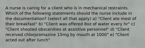 A nurse is caring for a client who is in mechanical restraints. Which of the following statements should the nurse include in the documentation? (select all that apply) a) "Client ate most of their breakfast" b) "Client was offered 8oz of water every hr" c) "Client shouted obscenities at assistive personnel" d) "Client received chlorpromazine 15mg by mouth at 1000" e) "Client acted out after lunch"