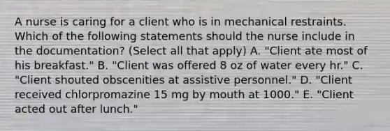 A nurse is caring for a client who is in mechanical restraints. Which of the following statements should the nurse include in the documentation? (Select all that apply) A. "Client ate most of his breakfast." B. "Client was offered 8 oz of water every hr." C. "Client shouted obscenities at assistive personnel." D. "Client received chlorpromazine 15 mg by mouth at 1000." E. "Client acted out after lunch."