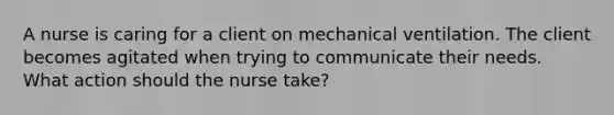 A nurse is caring for a client on mechanical ventilation. The client becomes agitated when trying to communicate their needs. What action should the nurse take?