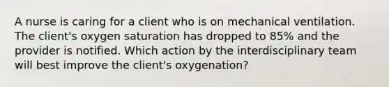 A nurse is caring for a client who is on mechanical ventilation. The client's oxygen saturation has dropped to 85% and the provider is notified. Which action by the interdisciplinary team will best improve the client's oxygenation?