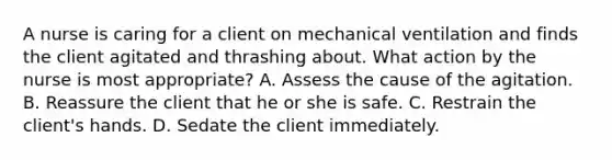 A nurse is caring for a client on mechanical ventilation and finds the client agitated and thrashing about. What action by the nurse is most appropriate? A. Assess the cause of the agitation. B. Reassure the client that he or she is safe. C. Restrain the client's hands. D. Sedate the client immediately.