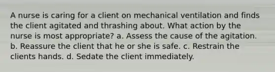 A nurse is caring for a client on mechanical ventilation and finds the client agitated and thrashing about. What action by the nurse is most appropriate? a. Assess the cause of the agitation. b. Reassure the client that he or she is safe. c. Restrain the clients hands. d. Sedate the client immediately.