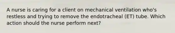 A nurse is caring for a client on mechanical ventilation who's restless and trying to remove the endotracheal (ET) tube. Which action should the nurse perform next?