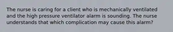 The nurse is caring for a client who is mechanically ventilated and the high pressure ventilator alarm is sounding. The nurse understands that which complication may cause this alarm?