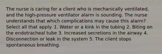 The nurse is caring for a client who is mechanically ventilated, and the high-pressure ventilator alarm is sounding. The nurse understands that which complications may cause this alarm? Select all that apply. 1. Water or a kink in the tubing 2. Biting on the endotracheal tube 3. Increased secretions in the airway 4. Disconnection or leak in the system 5. The client stops spontaneous breathing.