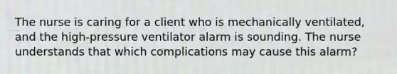 The nurse is caring for a client who is mechanically ventilated, and the high-pressure ventilator alarm is sounding. The nurse understands that which complications may cause this alarm?