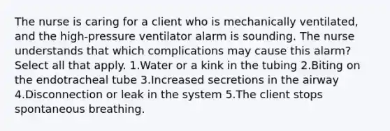 The nurse is caring for a client who is mechanically ventilated, and the high-pressure ventilator alarm is sounding. The nurse understands that which complications may cause this alarm? Select all that apply. 1.Water or a kink in the tubing 2.Biting on the endotracheal tube 3.Increased secretions in the airway 4.Disconnection or leak in the system 5.The client stops spontaneous breathing.