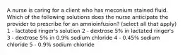 A nurse is caring for a client who has meconium stained fluid. Which of the following solutions does the nurse anticipate the provider to prescribe for an amnioinfusion? (select all that apply) 1 - lactated ringer's solution 2 - dextrose 5% in lactated ringer's 3 - dextrose 5% in 0.9% sodium chloride 4 - 0.45% sodium chloride 5 - 0.9% sodium chloride