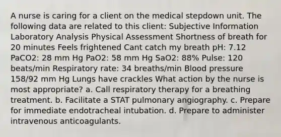 A nurse is caring for a client on the medical stepdown unit. The following data are related to this client: Subjective Information Laboratory Analysis Physical Assessment Shortness of breath for 20 minutes Feels frightened Cant catch my breath pH: 7.12 PaCO2: 28 mm Hg PaO2: 58 mm Hg SaO2: 88% Pulse: 120 beats/min Respiratory rate: 34 breaths/min Blood pressure 158/92 mm Hg Lungs have crackles What action by the nurse is most appropriate? a. Call respiratory therapy for a breathing treatment. b. Facilitate a STAT pulmonary angiography. c. Prepare for immediate endotracheal intubation. d. Prepare to administer intravenous anticoagulants.