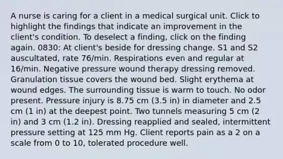 A nurse is caring for a client in a medical surgical unit. Click to highlight the findings that indicate an improvement in the client's condition. To deselect a finding, click on the finding again. 0830: At client's beside for dressing change. S1 and S2 auscultated, rate 76/min. Respirations even and regular at 16/min. Negative pressure wound therapy dressing removed. Granulation tissue covers the wound bed. Slight erythema at wound edges. The surrounding tissue is warm to touch. No odor present. Pressure injury is 8.75 cm (3.5 in) in diameter and 2.5 cm (1 in) at the deepest point. Two tunnels measuring 5 cm (2 in) and 3 cm (1.2 in). Dressing reapplied and sealed, intermittent pressure setting at 125 mm Hg. Client reports pain as a 2 on a scale from 0 to 10, tolerated procedure well.