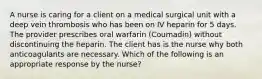 A nurse is caring for a client on a medical surgical unit with a deep vein thrombosis who has been on IV heparin for 5 days. The provider prescribes oral warfarin (Coumadin) without discontinuing the heparin. The client has is the nurse why both anticoagulants are necessary. Which of the following is an appropriate response by the nurse?