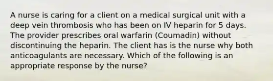 A nurse is caring for a client on a medical surgical unit with a deep vein thrombosis who has been on IV heparin for 5 days. The provider prescribes oral warfarin (Coumadin) without discontinuing the heparin. The client has is the nurse why both anticoagulants are necessary. Which of the following is an appropriate response by the nurse?