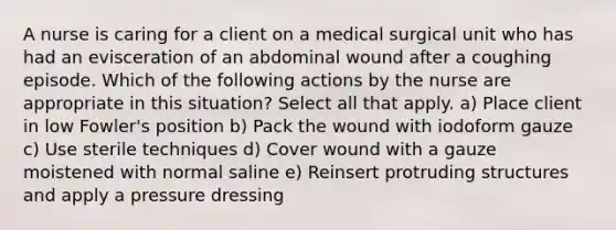 A nurse is caring for a client on a medical surgical unit who has had an evisceration of an abdominal wound after a coughing episode. Which of the following actions by the nurse are appropriate in this situation? Select all that apply. a) Place client in low Fowler's position b) Pack the wound with iodoform gauze c) Use sterile techniques d) Cover wound with a gauze moistened with normal saline e) Reinsert protruding structures and apply a pressure dressing