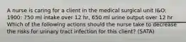 A nurse is caring for a client in the medical surgical unit I&O: 1900: 750 ml intake over 12 hr, 650 ml urine output over 12 hr Which of the following actions should the nurse take to decrease the risks for urinary tract infection for this client? (SATA)