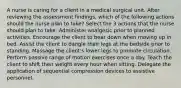 A nurse is caring for a client in a medical surgical unit. After reviewing the assessment findings, which of the following actions should the nurse plan to take? Select the 3 actions that the nurse should plan to take. Administer analgesic prior to planned activities. Encourage the client to bear down when moving up in bed. Assist the client to dangle their legs at the bedside prior to standing. Massage the client's lower legs to promote circulation. Perform passive range of motion exercises once a day. Teach the client to shift their weight every hour when sitting. Delegate the application of sequential compression devices to assistive personnel.