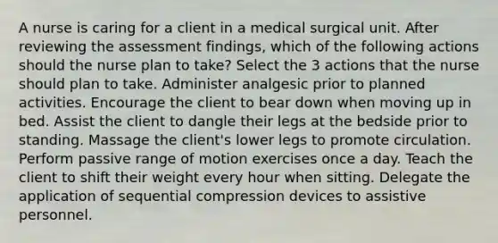 A nurse is caring for a client in a medical surgical unit. After reviewing the assessment findings, which of the following actions should the nurse plan to take? Select the 3 actions that the nurse should plan to take. Administer analgesic prior to planned activities. Encourage the client to bear down when moving up in bed. Assist the client to dangle their legs at the bedside prior to standing. Massage the client's lower legs to promote circulation. Perform passive range of motion exercises once a day. Teach the client to shift their weight every hour when sitting. Delegate the application of sequential compression devices to assistive personnel.