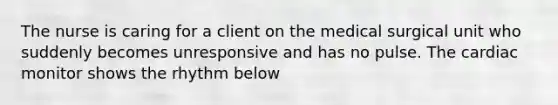 The nurse is caring for a client on the medical surgical unit who suddenly becomes unresponsive and has no pulse. The cardiac monitor shows the rhythm below