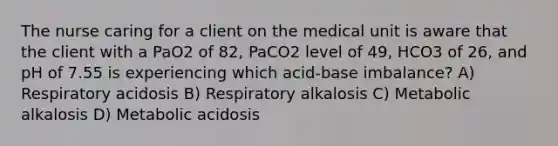 The nurse caring for a client on the medical unit is aware that the client with a PaO2 of 82, PaCO2 level of 49, HCO3 of 26, and pH of 7.55 is experiencing which acid-base imbalance? A) Respiratory acidosis B) Respiratory alkalosis C) Metabolic alkalosis D) Metabolic acidosis