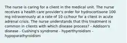 The nurse is caring for a client in the medical unit. The nurse receives a health care provider's order for hydrocortisone 100 mg intravenously at a rate of 10 cc/hour for a client in acute adrenal crisis. The nurse understands that this treatment is common in clients with which disease process? - Addison's disease - Cushing's syndrome - hyperthyroidism - hypoparathyroidism