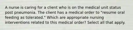 A nurse is caring for a client who is on the medical unit status post pneumonia. The client has a medical order to "resume oral feeding as tolerated." Which are appropriate nursing interventions related to this medical order? Select all that apply.