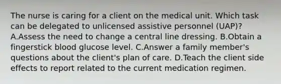 The nurse is caring for a client on the medical unit. Which task can be delegated to unlicensed assistive personnel (UAP)? A.Assess the need to change a central line dressing. B.Obtain a fingerstick blood glucose level. C.Answer a family member's questions about the client's plan of care. D.Teach the client side effects to report related to the current medication regimen.