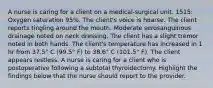 A nurse is caring for a client on a medical-surgical unit. 1515: Oxygen saturation 95%. The client's voice is hoarse. The client reports tingling around the mouth. Moderate serosanguinous drainage noted on neck dressing. The client has a slight tremor noted in both hands. The client's temperature has increased in 1 hr from 37.5° C (99.5° F) to 38.6° C (101.5° F). The client appears restless. A nurse is caring for a client who is postoperative following a subtotal thyroidectomy. Highlight the findings below that the nurse should report to the provider.