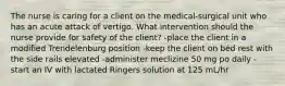 The nurse is caring for a client on the medical-surgical unit who has an acute attack of vertigo. What intervention should the nurse provide for safety of the client? -place the client in a modified Trendelenburg position -keep the client on bed rest with the side rails elevated -administer meclizine 50 mg po daily -start an IV with lactated Ringers solution at 125 mL/hr