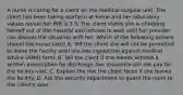 A nurse is caring for a client on the medical-surgical unit. The client has been taking warfarin at home and her laboratory values reveal her INR is 3.5. The client states she is checking herself out of the hospital and refuses to wait until her provider can discuss the situation with her. Which of the following actions should the nurse take? A. Tell the client she will not be permitted to leave the facility until she has signed the against medical advice (AMA) form. B. Tell the client if she leaves without a written prescription for discharge, her insurance will not pay for the facility visit. C. Explain the risk the client faces if she leaves the facility. D. Ask the security department to guard the room to the client's door.