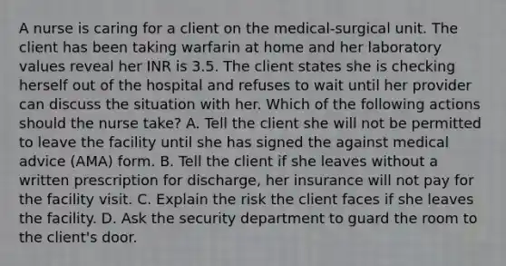 A nurse is caring for a client on the medical-surgical unit. The client has been taking warfarin at home and her laboratory values reveal her INR is 3.5. The client states she is checking herself out of the hospital and refuses to wait until her provider can discuss the situation with her. Which of the following actions should the nurse take? A. Tell the client she will not be permitted to leave the facility until she has signed the against medical advice (AMA) form. B. Tell the client if she leaves without a written prescription for discharge, her insurance will not pay for the facility visit. C. Explain the risk the client faces if she leaves the facility. D. Ask the security department to guard the room to the client's door.