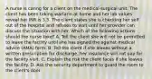 A nurse is caring for a client on the medical-surgical unit. The client has been taking warfarin at home and her lab values reveal her INR is 3.5. The client states she is checking her self out of the hospital and refuses to wait until her provider can discuss the situation with her. Which of the following actions should the nurse take? A. Tell the client she will not be permitted to leave the facility until she has signed the against medical advice (AMA) form. B. Tell the client if she leaves without a written prescription for discharge, her insurance will not pay for the facility visit. C. Explain the risk the client faces if she leaves the facility. D. Ask the security department to guard the room to the client's door.