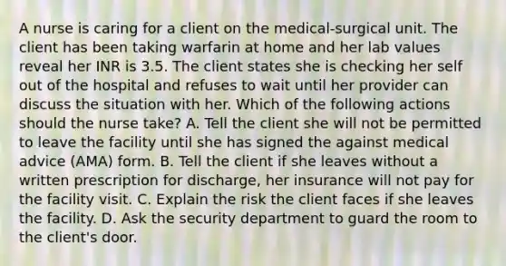 A nurse is caring for a client on the medical-surgical unit. The client has been taking warfarin at home and her lab values reveal her INR is 3.5. The client states she is checking her self out of the hospital and refuses to wait until her provider can discuss the situation with her. Which of the following actions should the nurse take? A. Tell the client she will not be permitted to leave the facility until she has signed the against medical advice (AMA) form. B. Tell the client if she leaves without a written prescription for discharge, her insurance will not pay for the facility visit. C. Explain the risk the client faces if she leaves the facility. D. Ask the security department to guard the room to the client's door.