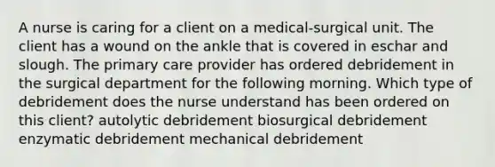 A nurse is caring for a client on a medical-surgical unit. The client has a wound on the ankle that is covered in eschar and slough. The primary care provider has ordered debridement in the surgical department for the following morning. Which type of debridement does the nurse understand has been ordered on this client? autolytic debridement biosurgical debridement enzymatic debridement mechanical debridement