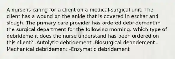 A nurse is caring for a client on a medical-surgical unit. The client has a wound on the ankle that is covered in eschar and slough. The primary care provider has ordered debridement in the surgical department for the following morning. Which type of debridement does the nurse understand has been ordered on this client? -Autolytic debridement -Biosurgical debridement -Mechanical debridement -Enzymatic debridement