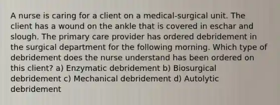 A nurse is caring for a client on a medical-surgical unit. The client has a wound on the ankle that is covered in eschar and slough. The primary care provider has ordered debridement in the surgical department for the following morning. Which type of debridement does the nurse understand has been ordered on this client? a) Enzymatic debridement b) Biosurgical debridement c) Mechanical debridement d) Autolytic debridement