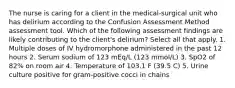 The nurse is caring for a client in the medical-surgical unit who has delirium according to the Confusion Assessment Method assessment tool. Which of the following assessment findings are likely contributing to the client's delirium? Select all that apply. 1. Multiple doses of IV hydromorphone administered in the past 12 hours 2. Serum sodium of 123 mEq/L (123 mmol/L) 3. SpO2 of 82% on room air 4. Temperature of 103.1 F (39.5 C) 5. Urine culture positive for gram-positive cocci in chains