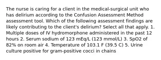 The nurse is caring for a client in the medical-surgical unit who has delirium according to the Confusion Assessment Method assessment tool. Which of the following assessment findings are likely contributing to the client's delirium? Select all that apply. 1. Multiple doses of IV hydromorphone administered in the past 12 hours 2. Serum sodium of 123 mEq/L (123 mmol/L) 3. SpO2 of 82% on room air 4. Temperature of 103.1 F (39.5 C) 5. Urine culture positive for gram-positive cocci in chains