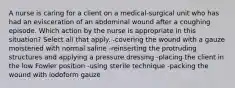 A nurse is caring for a client on a medical-surgical unit who has had an evisceration of an abdominal wound after a coughing episode. Which action by the nurse is appropriate in this situation? Select all that apply. -covering the wound with a gauze moistened with normal saline -reinserting the protruding structures and applying a pressure dressing -placing the client in the low Fowler position -using sterile technique -packing the wound with iodoform gauze