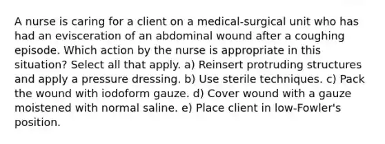 A nurse is caring for a client on a medical-surgical unit who has had an evisceration of an abdominal wound after a coughing episode. Which action by the nurse is appropriate in this situation? Select all that apply. a) Reinsert protruding structures and apply a pressure dressing. b) Use sterile techniques. c) Pack the wound with iodoform gauze. d) Cover wound with a gauze moistened with normal saline. e) Place client in low-Fowler's position.