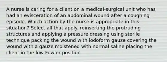 A nurse is caring for a client on a medical-surgical unit who has had an evisceration of an abdominal wound after a coughing episode. Which action by the nurse is appropriate in this situation? Select all that apply. reinserting the protruding structures and applying a pressure dressing using sterile technique packing the wound with iodoform gauze covering the wound with a gauze moistened with normal saline placing the client in the low Fowler position