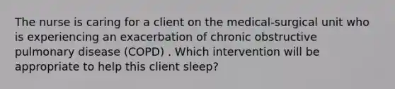 The nurse is caring for a client on the medical-surgical unit who is experiencing an exacerbation of chronic obstructive pulmonary disease (COPD) . Which intervention will be appropriate to help this client sleep?