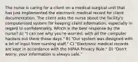 The nurse is caring for a client on a medical-surgical unit that has just implemented the electronic medical record for client documentation. The client asks the nurse about the facility's computerized system for keeping client information, especially in regard to confidentiality. Which is the best response by the nurse? A) "I can see why you're worried, with all the computer hackers out there these days." B) "Our system was designed with a lot of input from nursing staff." C) "Electronic medical records are kept in accordance with the HIPAA Privacy Rule." D) "Don't worry; your information is always safe."