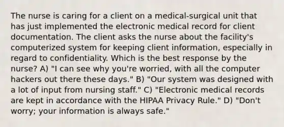 The nurse is caring for a client on a medical-surgical unit that has just implemented the electronic medical record for client documentation. The client asks the nurse about the facility's computerized system for keeping client information, especially in regard to confidentiality. Which is the best response by the nurse? A) "I can see why you're worried, with all the computer hackers out there these days." B) "Our system was designed with a lot of input from nursing staff." C) "Electronic medical records are kept in accordance with the HIPAA Privacy Rule." D) "Don't worry; your information is always safe."