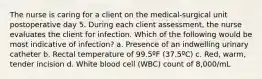 The nurse is caring for a client on the medical-surgical unit postoperative day 5. During each client assessment, the nurse evaluates the client for infection. Which of the following would be most indicative of infection? a. Presence of an indwelling urinary catheter b. Rectal temperature of 99.5ºF (37.5ºC) c. Red, warm, tender incision d. White blood cell (WBC) count of 8,000/mL
