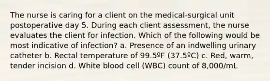 The nurse is caring for a client on the medical-surgical unit postoperative day 5. During each client assessment, the nurse evaluates the client for infection. Which of the following would be most indicative of infection? a. Presence of an indwelling urinary catheter b. Rectal temperature of 99.5ºF (37.5ºC) c. Red, warm, tender incision d. White blood cell (WBC) count of 8,000/mL