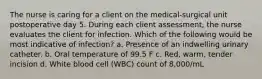 The nurse is caring for a client on the medical-surgical unit postoperative day 5. During each client assessment, the nurse evaluates the client for infection. Which of the following would be most indicative of infection? a. Presence of an indwelling urinary catheter. b. Oral temperature of 99.5 F c. Red, warm, tender incision d. White blood cell (WBC) count of 8,000/mL