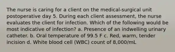 The nurse is caring for a client on the medical-surgical unit postoperative day 5. During each client assessment, the nurse evaluates the client for infection. Which of the following would be most indicative of infection? a. Presence of an indwelling urinary catheter. b. Oral temperature of 99.5 F c. Red, warm, tender incision d. White blood cell (WBC) count of 8,000/mL