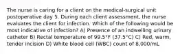 The nurse is caring for a client on the medical-surgical unit postoperative day 5. During each client assessment, the nurse evaluates the client for infection. Which of the following would be most indicative of infection? A) Presence of an indwelling urinary catheter B) Rectal temperature of 99.5°F (37.5°C) C) Red, warm, tender incision D) White blood cell (WBC) count of 8,000/mL