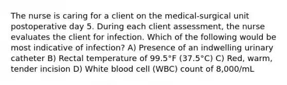 The nurse is caring for a client on the medical-surgical unit postoperative day 5. During each client assessment, the nurse evaluates the client for infection. Which of the following would be most indicative of infection? A) Presence of an indwelling urinary catheter B) Rectal temperature of 99.5°F (37.5°C) C) Red, warm, tender incision D) White blood cell (WBC) count of 8,000/mL